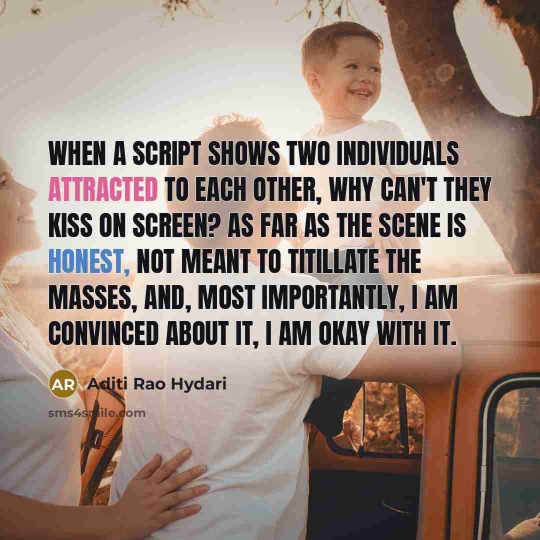 “When a script shows two individuals attracted to each other, why can't they kiss on screen? As far as the scene is honest, not meant to titillate the masses, and, most importantly, I am convinced about it, I am okay with it.” quote by Aditi Rao Hydari