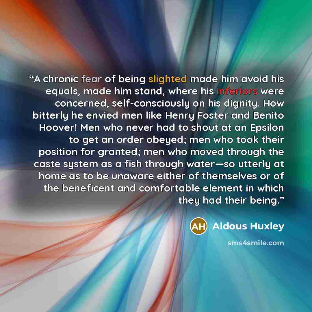 “A chronic fear of being slighted made him avoid his equals, made him stand, where his inferiors were concerned, self-consciously on his dignity. How bitterly he envied men like Henry Foster and Benito Hoover! Men who never had to shout at an Epsilon to get an order obeyed; men who took their…” quote by Aldous Huxley
