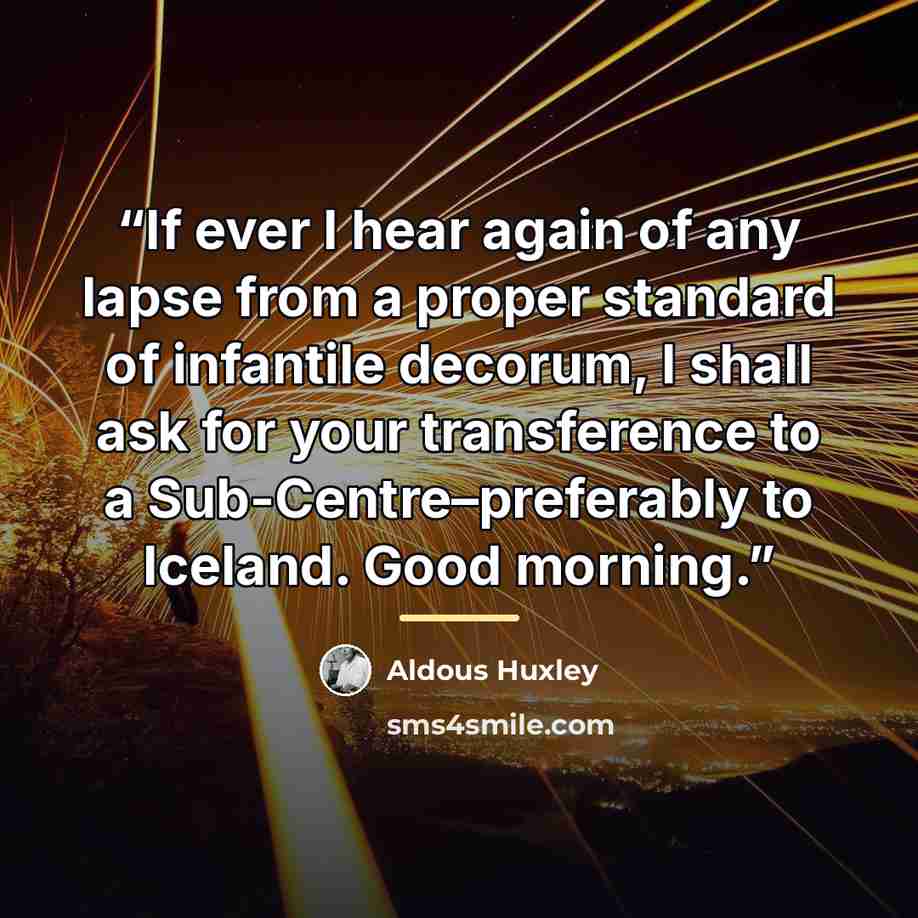 “If ever I hear again of any lapse from a proper standard of infantile decorum, I shall ask for your transference to a Sub-Centre–preferably to Iceland. Good morning.” quote by Aldous Huxley