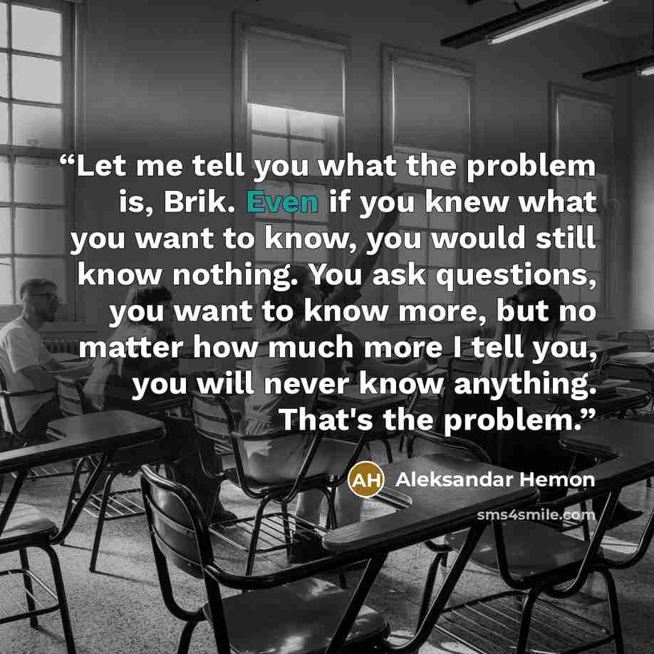 “Let me tell you what the problem is, Brik. Even if you knew what you want to know, you would still know nothing. You ask questions, you want to know more, but no matter how much more I tell you, you will never know anything. That's the problem.” quote by Aleksandar Hemon