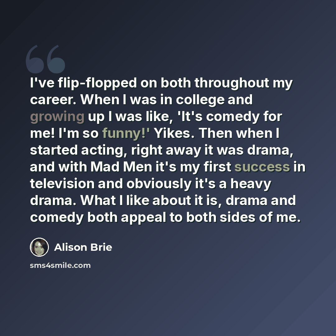 “I've flip-flopped on both throughout my career. When I was in college and growing up I was like, 'It's comedy for me! I'm so funny!' Yikes. Then when I started acting, right away it was drama, and with Mad Men it's my first success in television and obviously it's a heavy drama. What I like about…” quote by Alison Brie