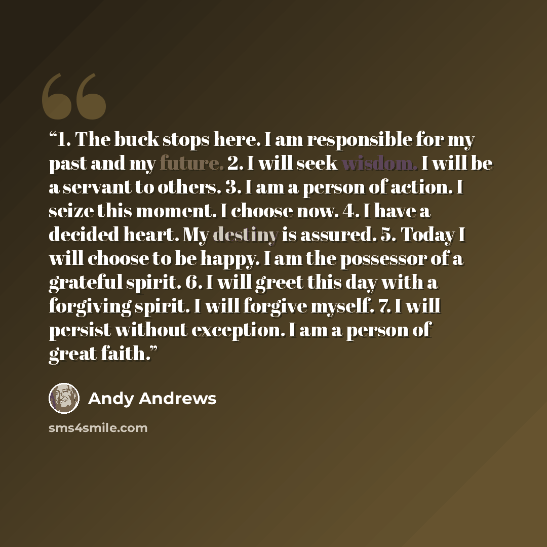 “1. The buck stops here. I am responsible for my past and my future. 2. I will seek wisdom. I will be a servant to others. 3. I am a person of action. I seize this moment. I choose now. 4. I have a decided heart. My destiny is assured. 5. Today I will choose to be happy. I am the possessor of a…” quote by Andy Andrews