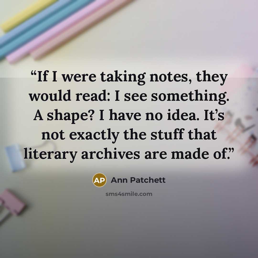 “If I were taking notes, they would read: I see something. A shape? I have no idea. It’s not exactly the stuff that literary archives are made of.” quote by Ann Patchett