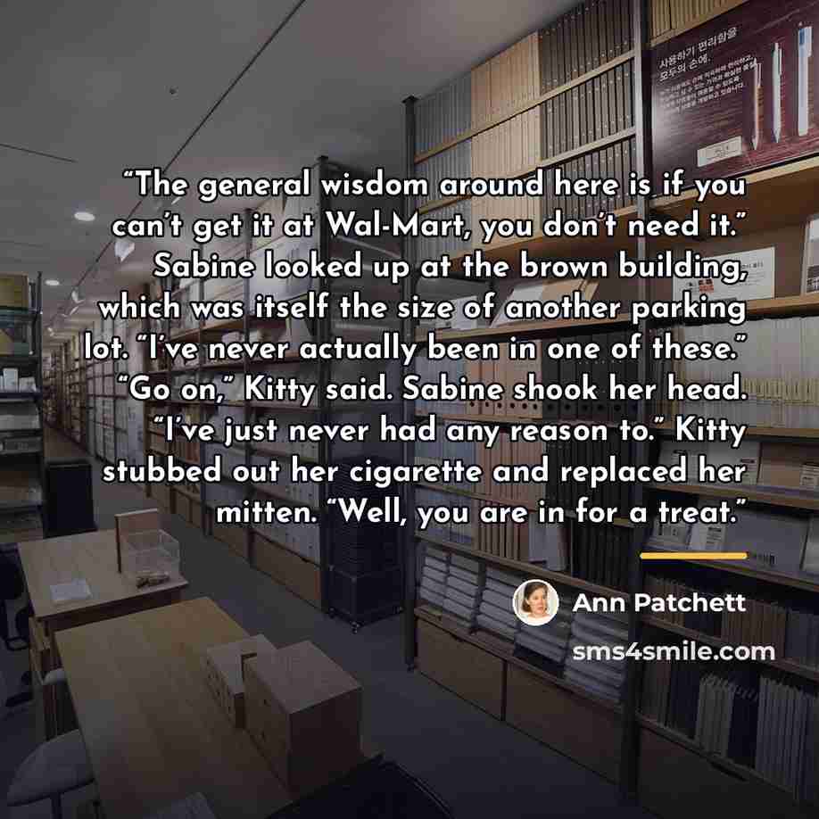 “The general wisdom around here is if you can’t get it at Wal-Mart, you don’t need it.” Sabine looked up at the brown building, which was itself the size of another parking lot. “I’ve never actually been in one of these.” “Go on,” Kitty said. Sabine shook her head. “I’ve just never had any reason…” quote by Ann Patchett