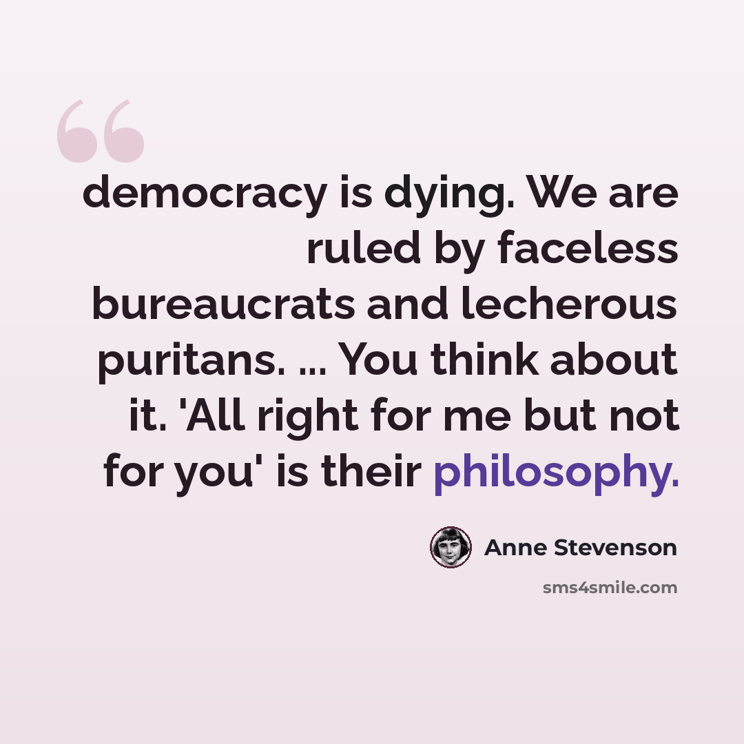 “democracy is dying. We are ruled by faceless bureaucrats and lecherous puritans. ... You think about it. 'All right for me but not for you' is their philosophy.” quote by Anne Stevenson
