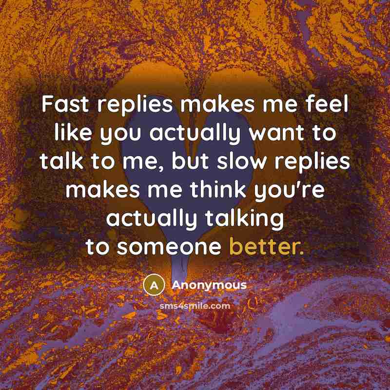 “Fast replies makes me feel like you actually want to talk to me, but slow replies makes me think you're actually talking to someone better.” quote by Anonymous