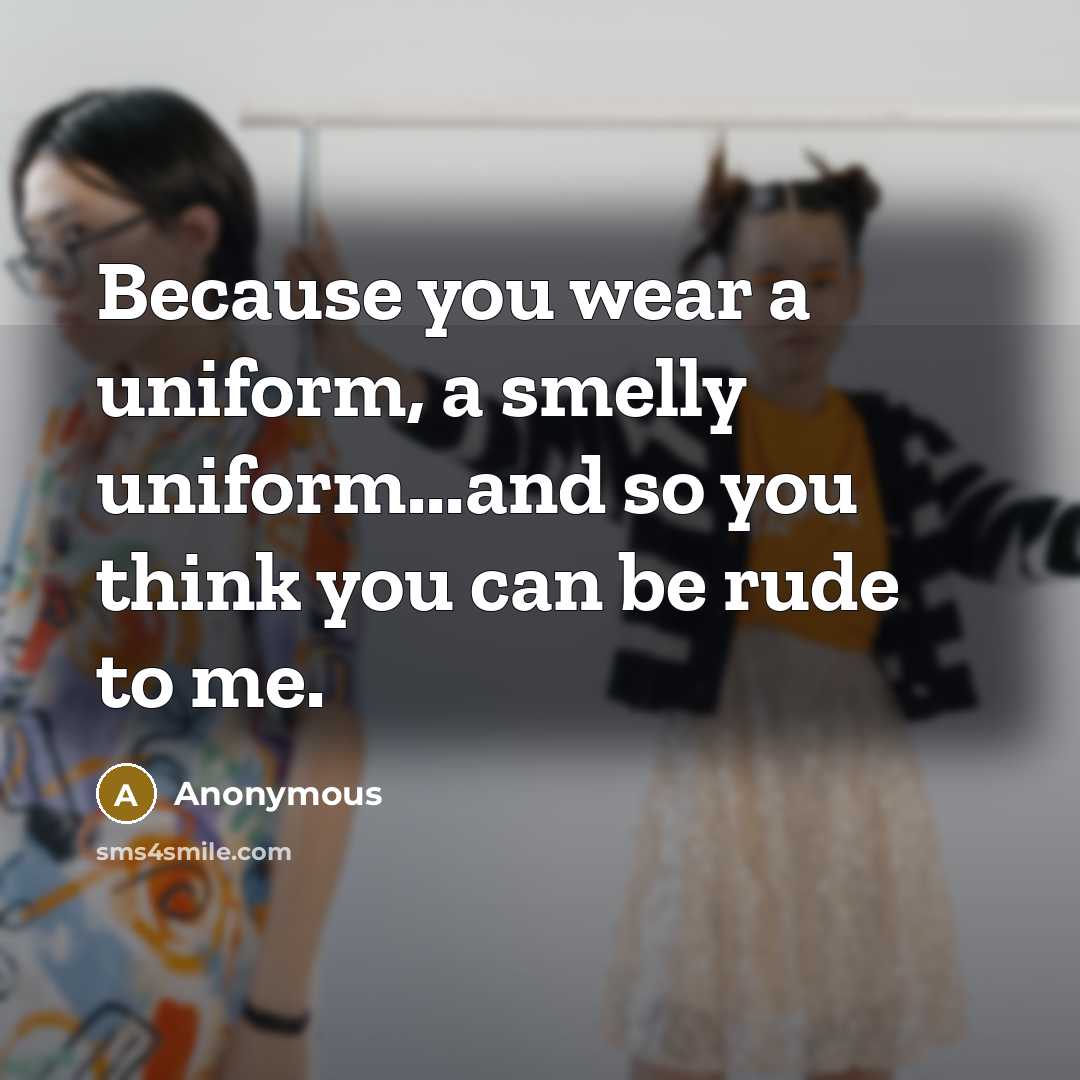 “Because you wear a uniform, a smelly uniform...and so you think you can be rude to me.” quote by Anonymous