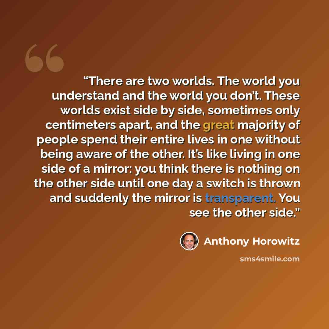 “There are two worlds. The world you understand and the world you don’t. These worlds exist side by side, sometimes only centimeters apart, and the great majority of people spend their entire lives in one without being aware of the other. It’s like living in one side of a mirror: you think there is…” quote by Anthony Horowitz