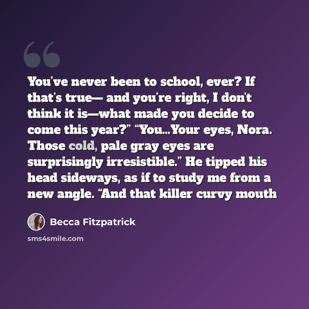 “You’ve never been to school, ever? If that’s true— and you’re right, I don’t think it is—what made you decide to come this year?” “You…Your eyes, Nora. Those cold, pale gray eyes are surprisingly irresistible.” He tipped his head sideways, as if to study me from a new angle. “And that killer curvy…” quote by Becca Fitzpatrick