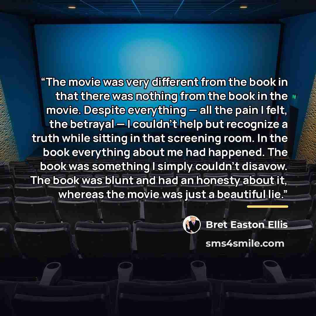 “The movie was very different from the book in that there was nothing from the book in the movie. Despite everything — all the pain I felt, the betrayal — I couldn't help but recognize a truth while sitting in that screening room. In the book everything about me had happened. The book was something…” quote by Bret Easton Ellis