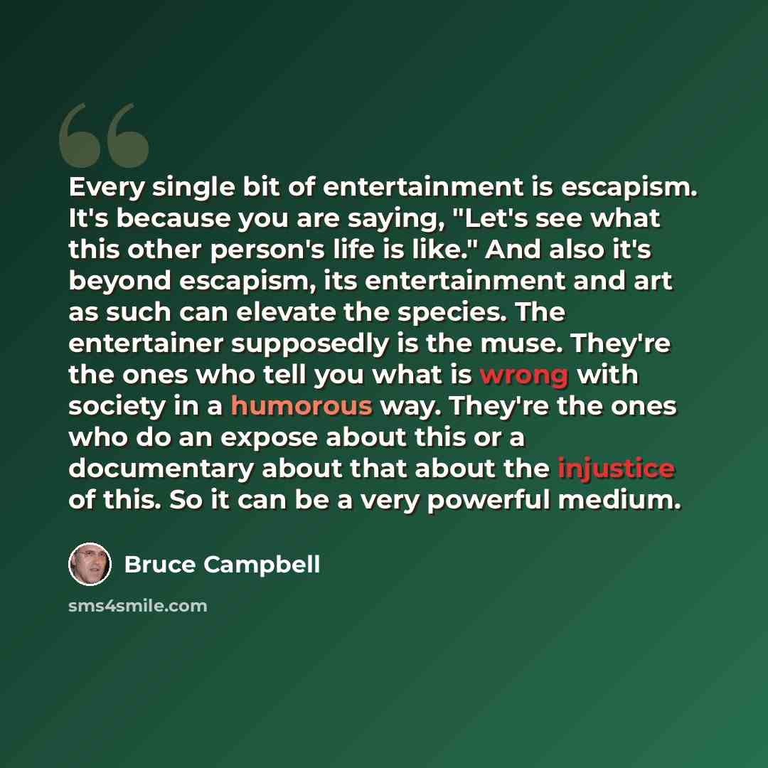 “Every single bit of entertainment is escapism. It's because you are saying, "Let's see what this other person's life is like." And also it's beyond escapism, its entertainment and art as such can elevate the species. The entertainer supposedly is the muse. They're the ones who tell you what is…” quote by Bruce Campbell