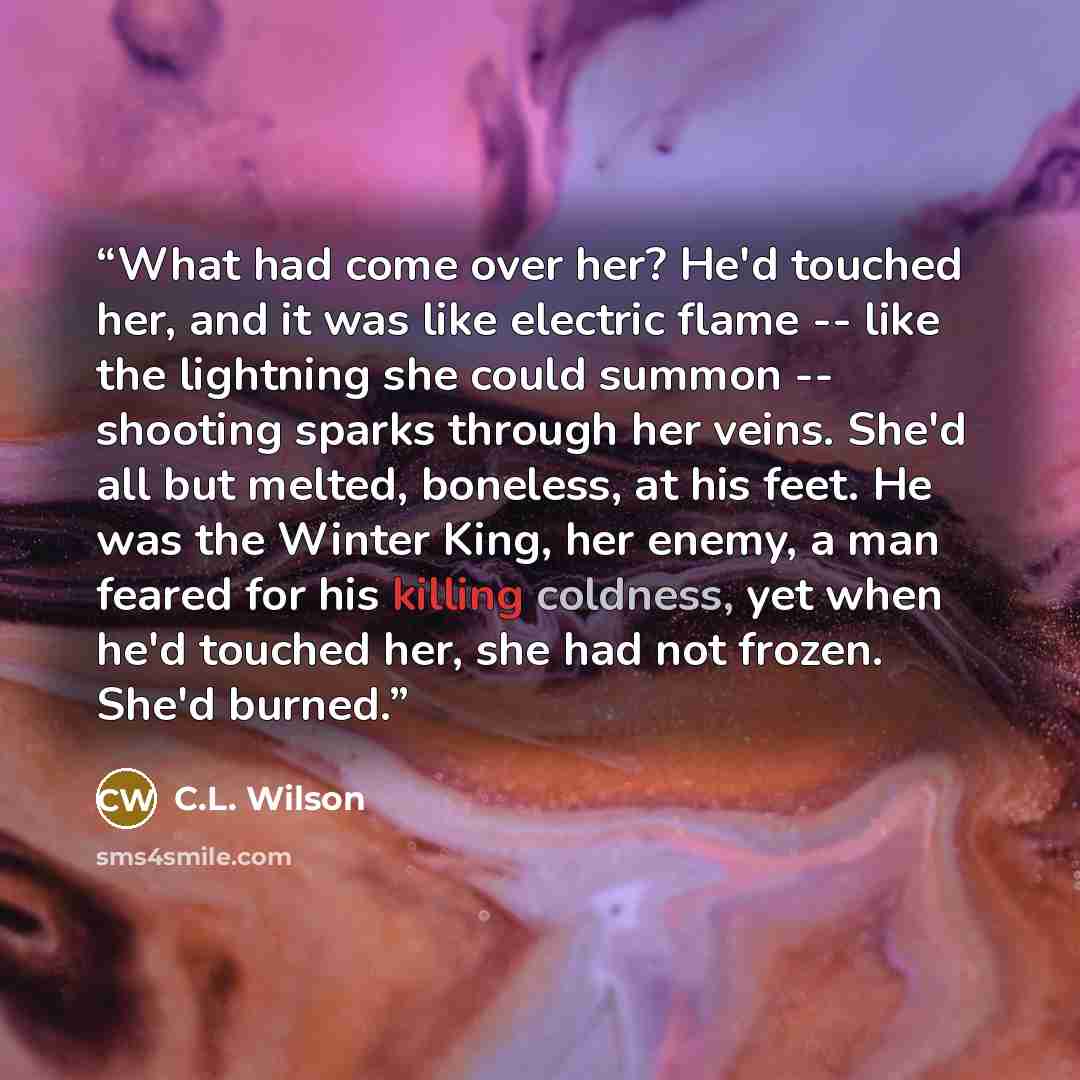 “What had come over her? He'd touched her, and it was like electric flame -- like the lightning she could summon -- shooting sparks through her veins. She'd all but melted, boneless, at his feet. He was the Winter King, her enemy, a man feared for his killing coldness, yet when he'd touched her…” quote by C.L. Wilson