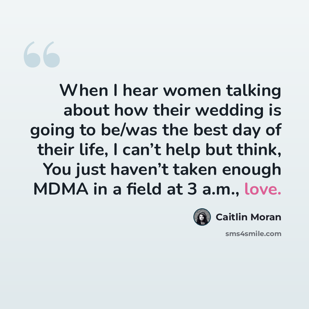“When I hear women talking about how their wedding is going to be/was the best day of their life, I can’t help but think, You just haven’t taken enough MDMA in a field at 3 a.m., love.” quote by Caitlin Moran
