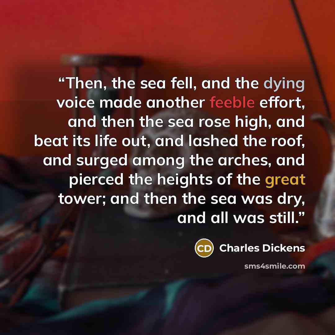 “Then, the sea fell, and the dying voice made another feeble effort, and then the sea rose high, and beat its life out, and lashed the roof, and surged among the arches, and pierced the heights of the great tower; and then the sea was dry, and all was still.” quote by Charles Dickens