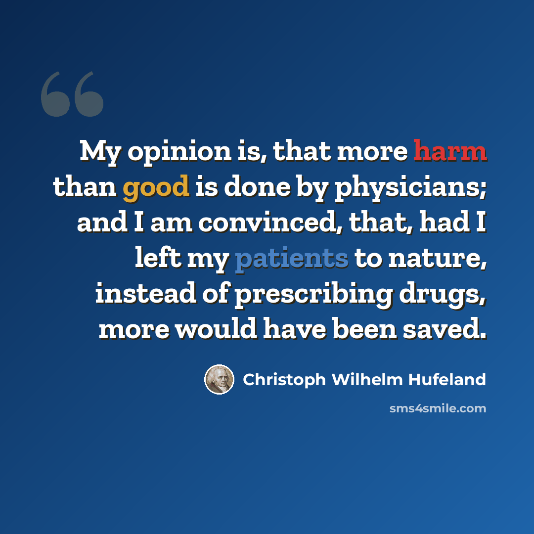 “My opinion is, that more harm than good is done by physicians; and I am convinced, that, had I left my patients to nature, instead of prescribing drugs, more would have been saved.” quote by Christoph Wilhelm Hufeland