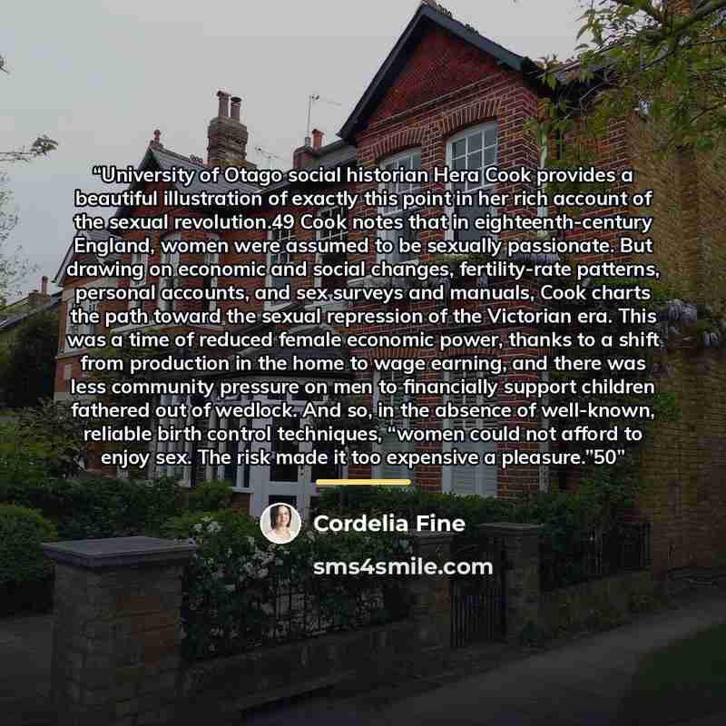“University of Otago social historian Hera Cook provides a beautiful illustration of exactly this point in her rich account of the sexual revolution.49 Cook notes that in eighteenth-century England, women were assumed to be sexually passionate. But drawing on economic and social changes…” quote by Cordelia Fine