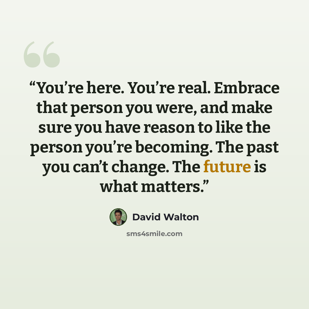 “You’re here. You’re real. Embrace that person you were, and make sure you have reason to like the person you’re becoming. The past you can’t change. The future is what matters.” quote by David Walton