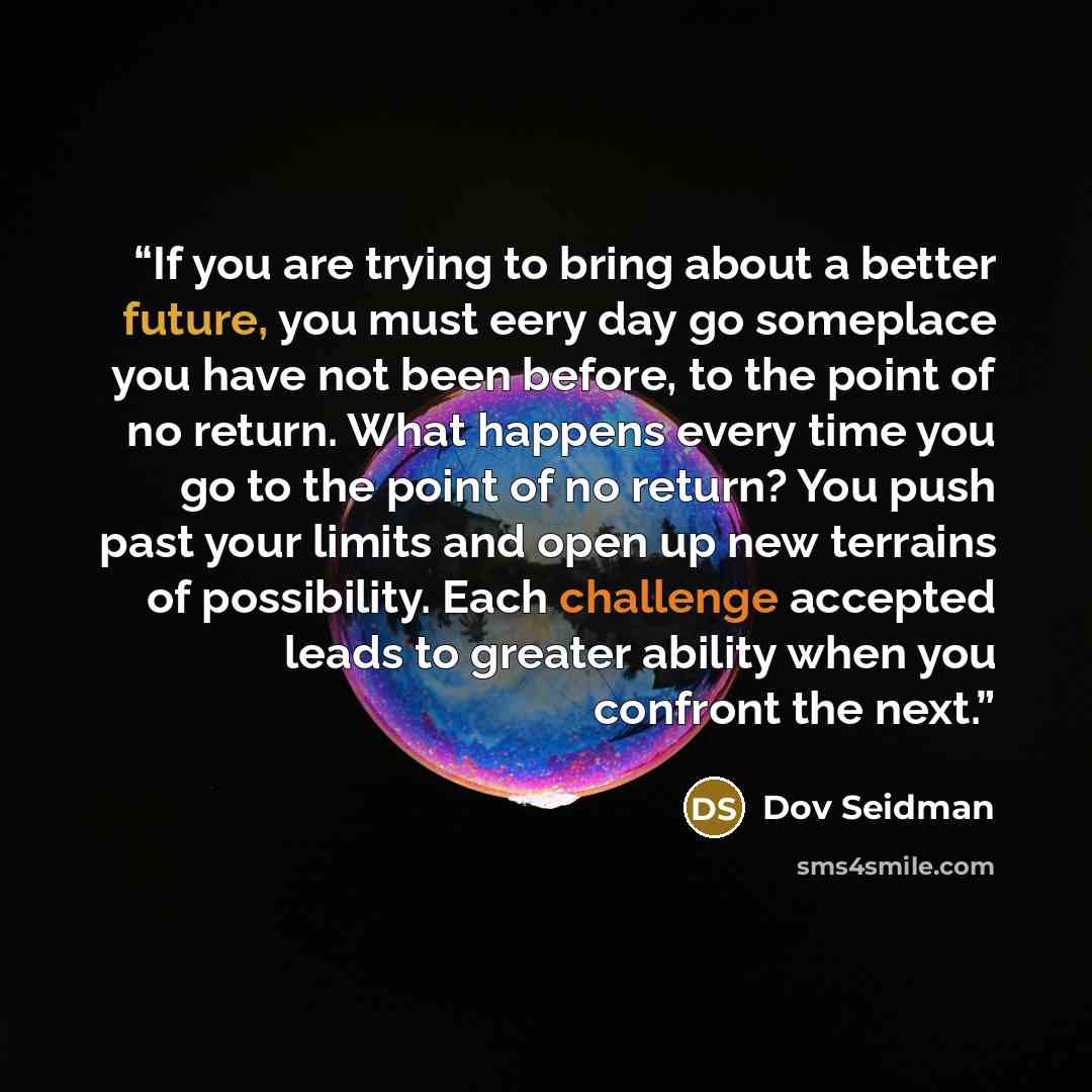 “If you are trying to bring about a better future, you must eery day go someplace you have not been before, to the point of no return. What happens every time you go to the point of no return? You push past your limits and open up new terrains of possibility. Each challenge accepted leads to…” quote by Dov Seidman