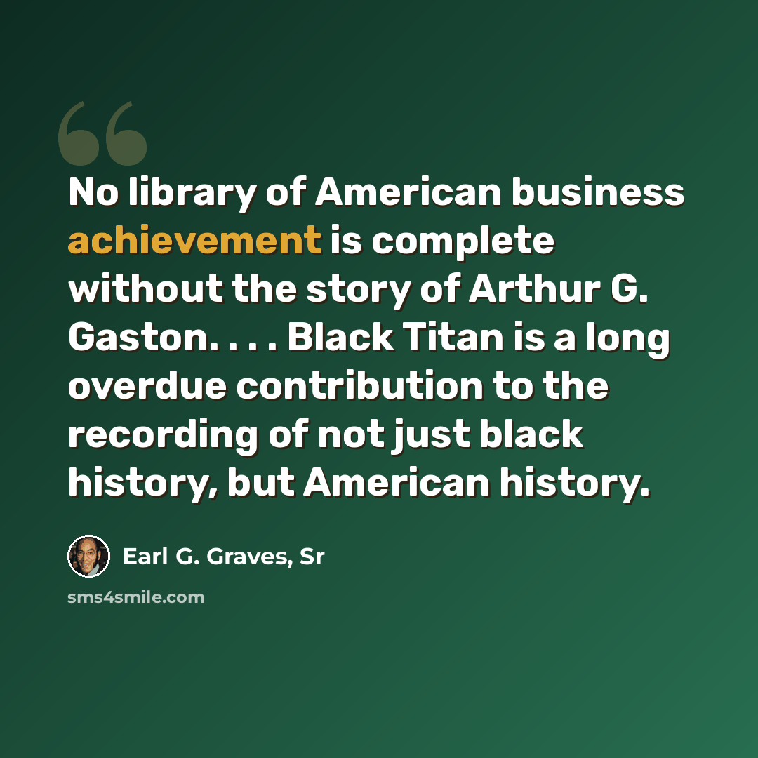 “No library of American business achievement is complete without the story of Arthur G. Gaston. . . . Black Titan is a long overdue contribution to the recording of not just black history, but American history.” quote by Earl G. Graves, Sr
