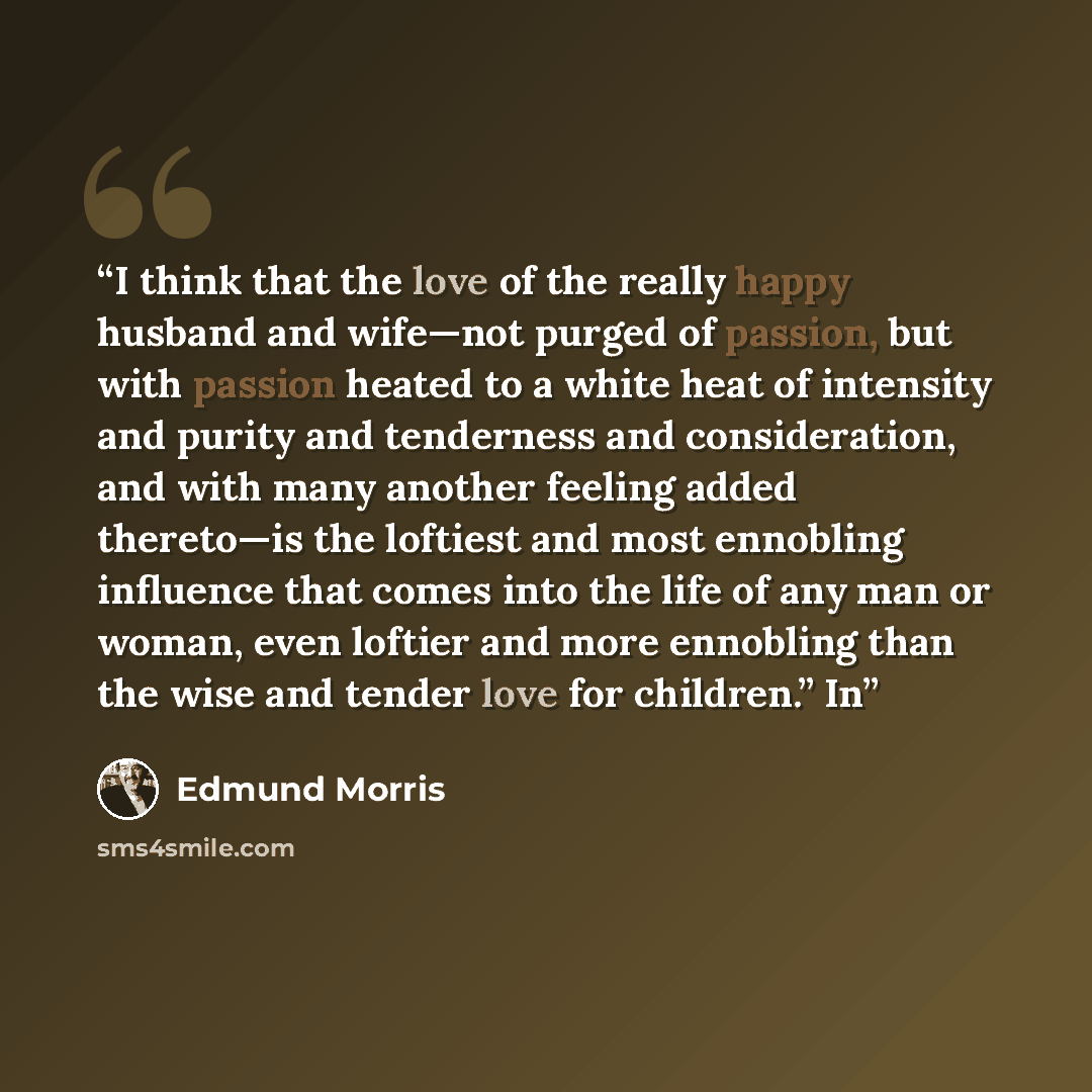 “I think that the love of the really happy husband and wife—not purged of passion, but with passion heated to a white heat of intensity and purity and tenderness and consideration, and with many another feeling added thereto—is the loftiest and most ennobling influence that comes into the life of…” quote by Edmund Morris