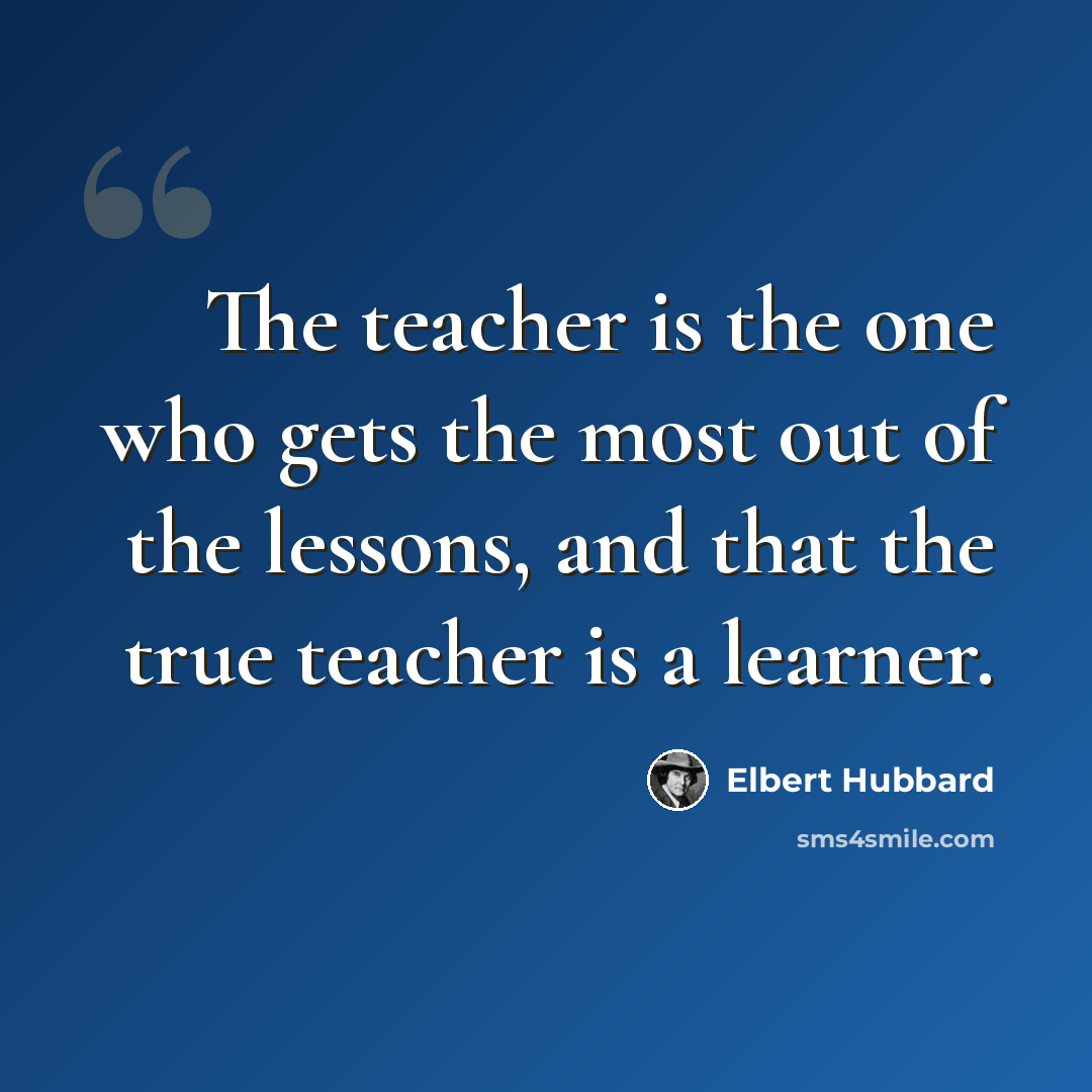 “The teacher is the one who gets the most out of the lessons, and that the true teacher is a learner.” quote by Elbert Hubbard