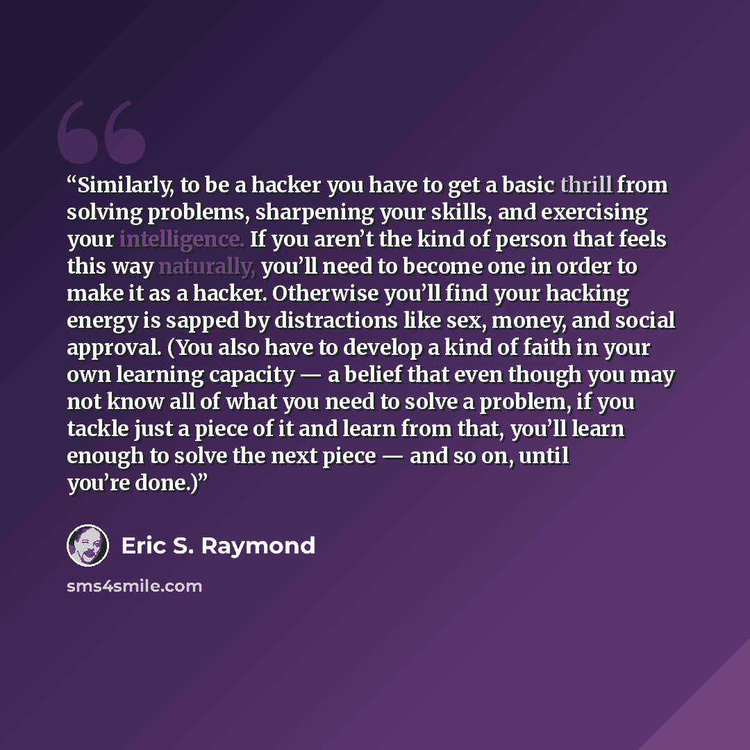 “Similarly, to be a hacker you have to get a basic thrill from solving problems, sharpening your skills, and exercising your intelligence. If you aren’t the kind of person that feels this way naturally, you’ll need to become one in order to make it as a hacker. Otherwise you’ll find your hacking…” quote by Eric S. Raymond