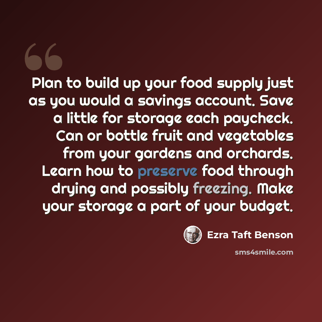 “Plan to build up your food supply just as you would a savings account. Save a little for storage each paycheck. Can or bottle fruit and vegetables from your gardens and orchards. Learn how to preserve food through drying and possibly freezing. Make your storage a part of your budget.” quote by Ezra Taft Benson