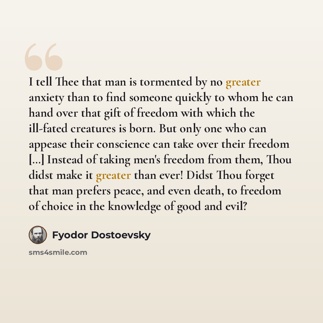 “I tell Thee that man is tormented by no greater anxiety than to find someone quickly to whom he can hand over that gift of freedom with which the ill-fated creatures is born. But only one who can appease their conscience can take over their freedom […] Instead of taking men's freedom from them…” quote by Fyodor Dostoevsky