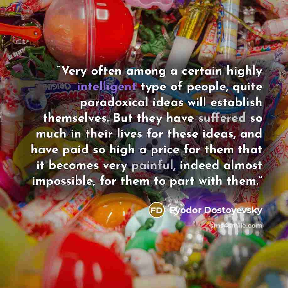 “Very often among a certain highly intelligent type of people, quite paradoxical ideas will establish themselves. But they have suffered so much in their lives for these ideas, and have paid so high a price for them that it becomes very painful, indeed almost impossible, for them to part with them.” quote by Fyodor Dostoyevsky