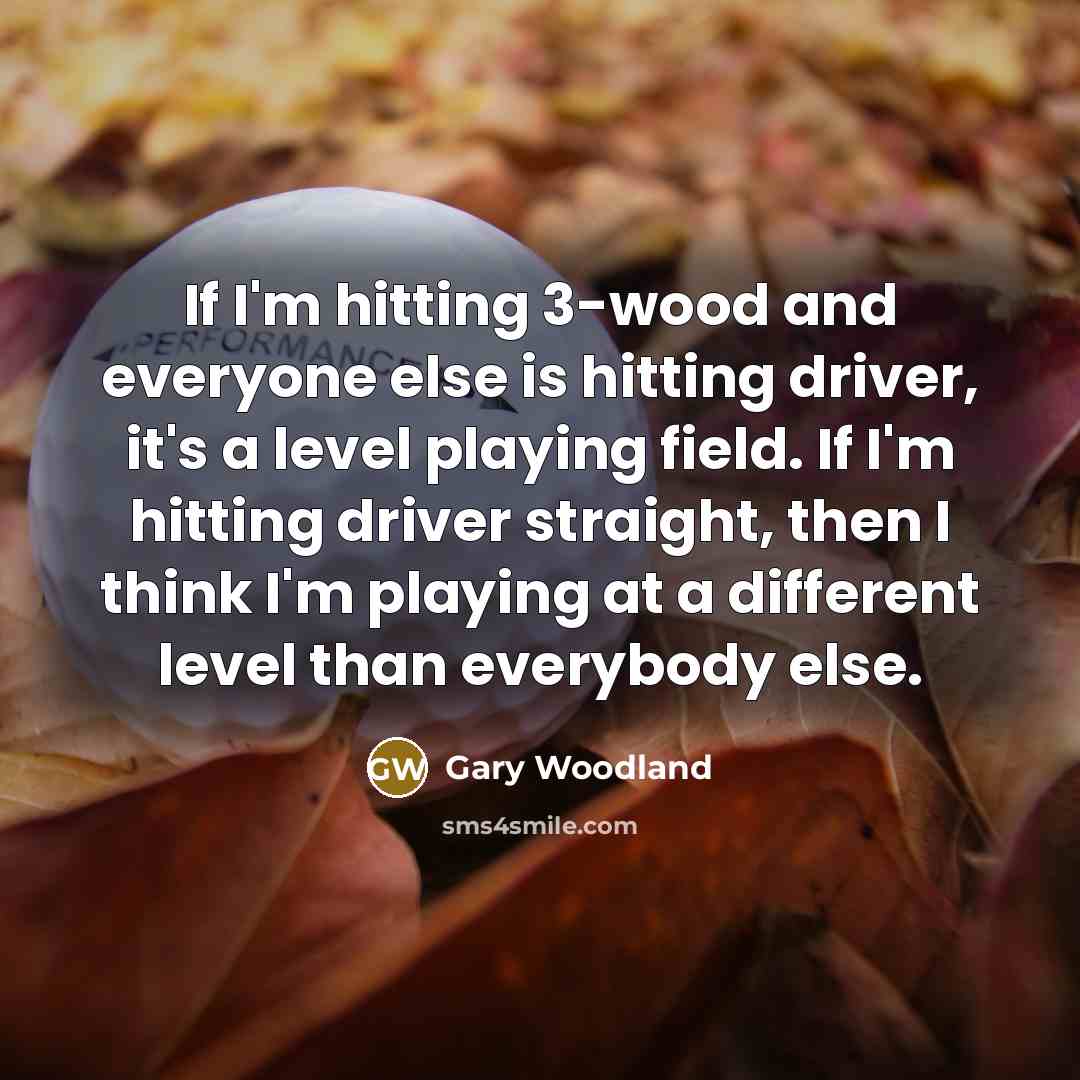 “If I'm hitting 3-wood and everyone else is hitting driver, it's a level playing field. If I'm hitting driver straight, then I think I'm playing at a different level than everybody else.” quote by Gary Woodland