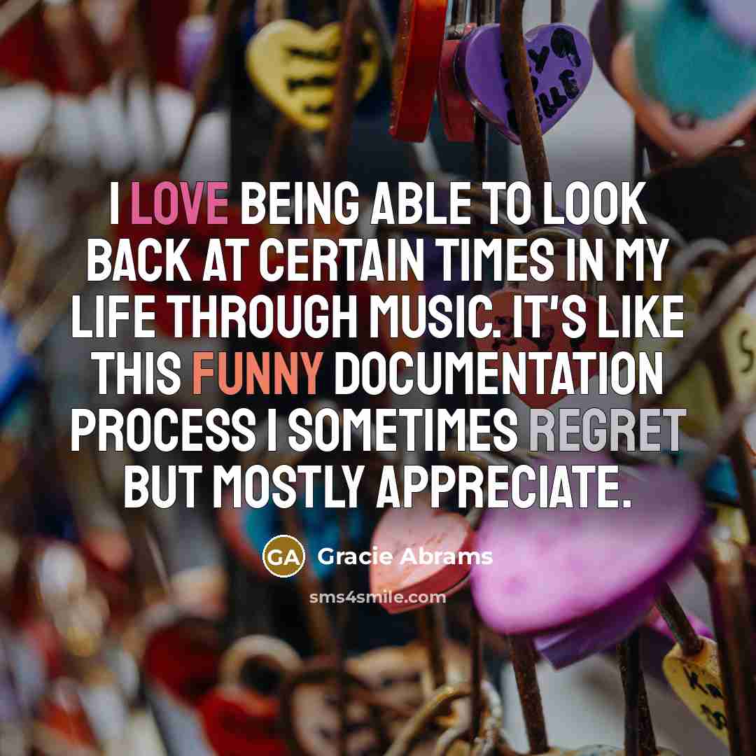 “I love being able to look back at certain times in my life through music. It's like this funny documentation process I sometimes regret but mostly appreciate.” quote by Gracie Abrams