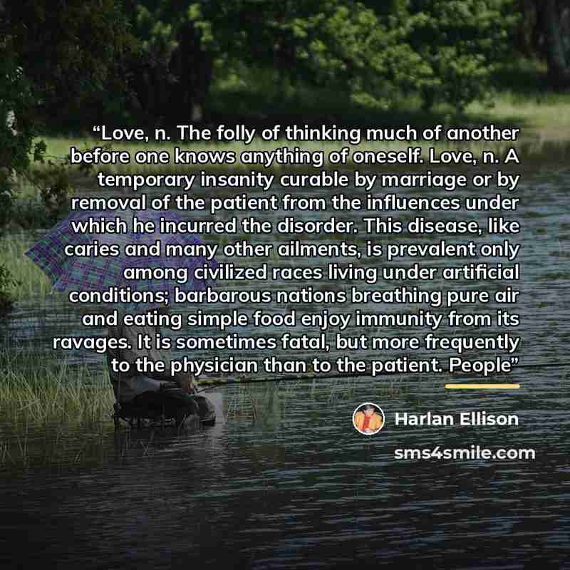“Love, n. The folly of thinking much of another before one knows anything of oneself. Love, n. A temporary insanity curable by marriage or by removal of the patient from the influences under which he incurred the disorder. This disease, like caries and many other ailments, is prevalent only among…” quote by Harlan Ellison