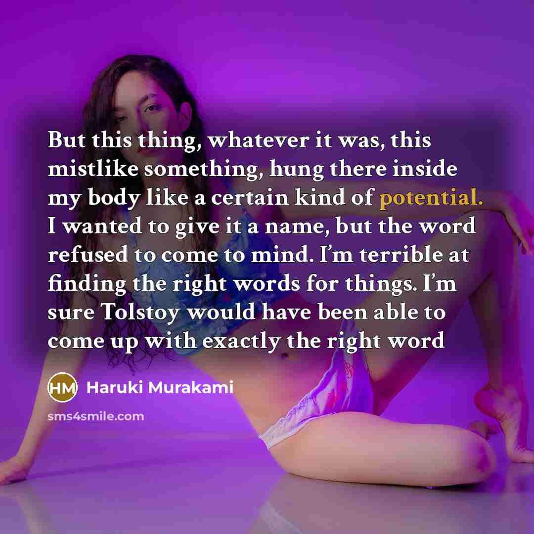 “But this thing, whatever it was, this mistlike something, hung there inside my body like a certain kind of potential. I wanted to give it a name, but the word refused to come to mind. I’m terrible at finding the right words for things. I’m sure Tolstoy would have been able to come up with exactly…” quote by Haruki Murakami