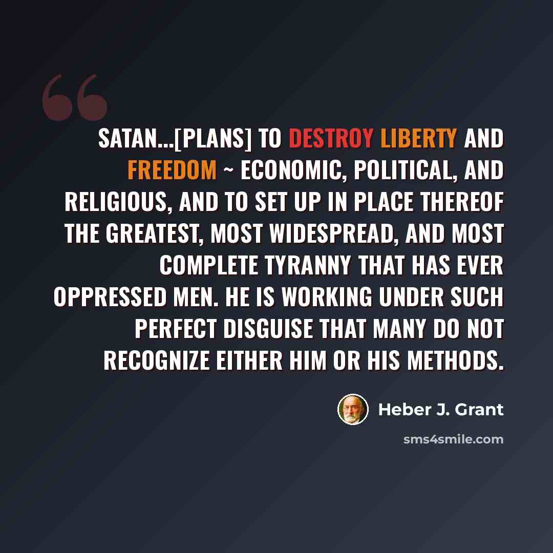 “Satan...[plans] to destroy liberty and freedom ~ economic, political, and religious, and to set up in place thereof the greatest, most widespread, and most complete tyranny that has ever oppressed men. He is working under such perfect disguise that many do not recognize either him or his methods.” quote by Heber J. Grant
