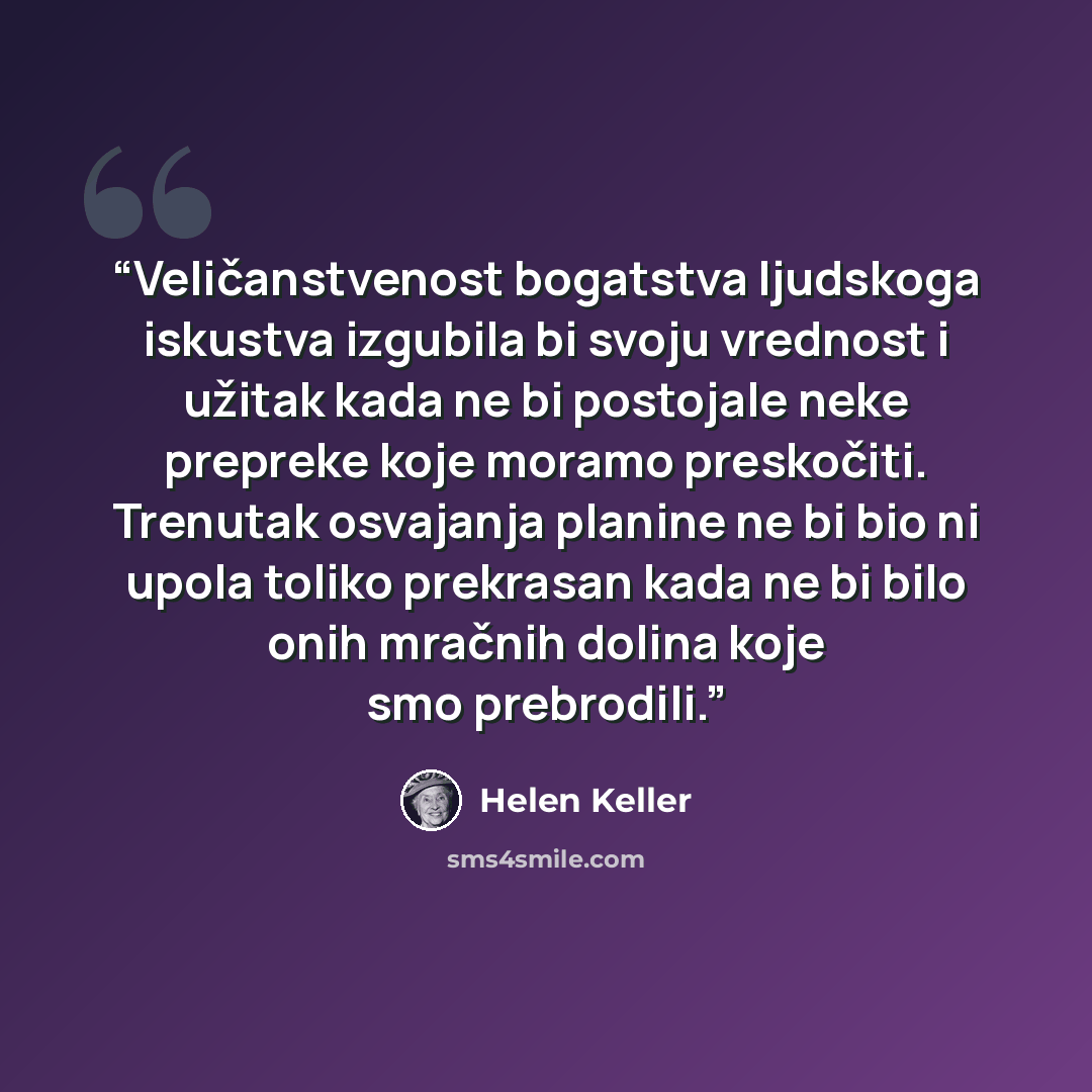 “Veličanstvenost bogatstva ljudskoga iskustva izgubila bi svoju vrednost i užitak kada ne bi postojale neke prepreke koje moramo preskočiti. Trenutak osvajanja planine ne bi bio ni upola toliko prekrasan kada ne bi bilo onih mračnih dolina koje smo prebrodili.” quote by Helen Keller