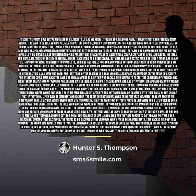 “Security ... what does this word mean in relation to life as we know it today? For the most part, it means safety and freedom from worry. It is said to be the end that all men strive for; but is security a utopian goal or is it another word for rut? Let us visualize the secure man; and by this…” quote by Hunter S. Thompson