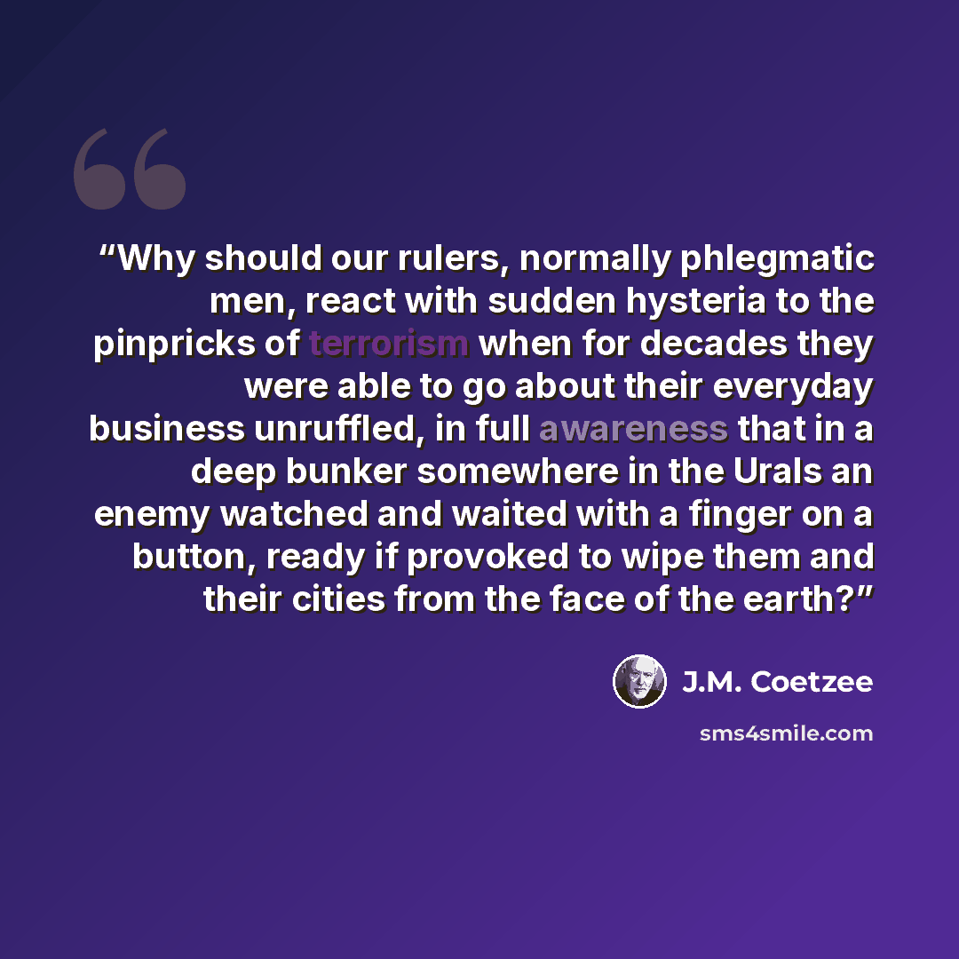 “Why should our rulers, normally phlegmatic men, react with sudden hysteria to the pinpricks of terrorism when for decades they were able to go about their everyday business unruffled, in full awareness that in a deep bunker somewhere in the Urals an enemy watched and waited with a finger on a…” quote by J.M. Coetzee