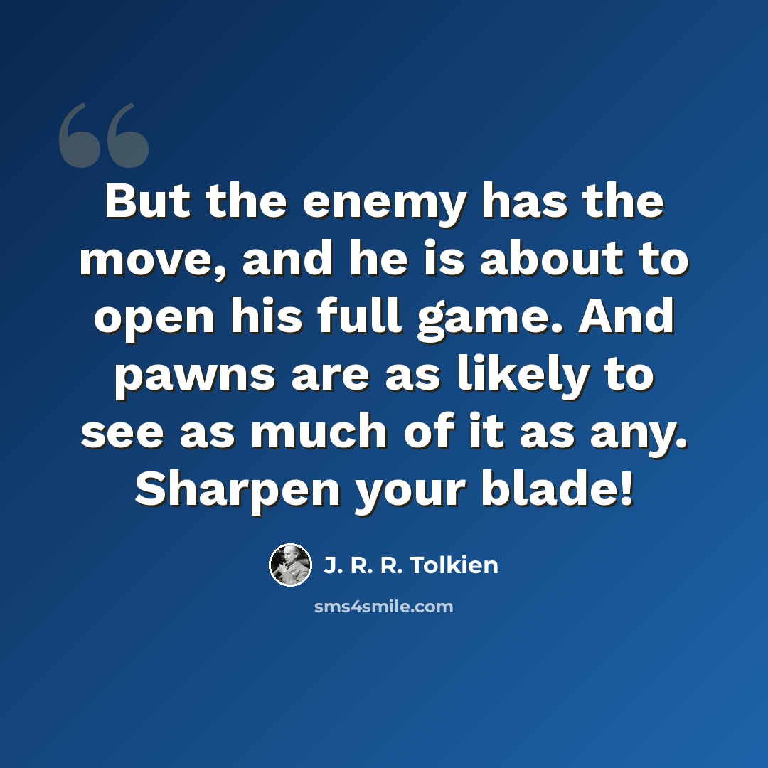 “But the enemy has the move, and he is about to open his full game. And pawns are as likely to see as much of it as any. Sharpen your blade!” quote by J. R. R. Tolkien