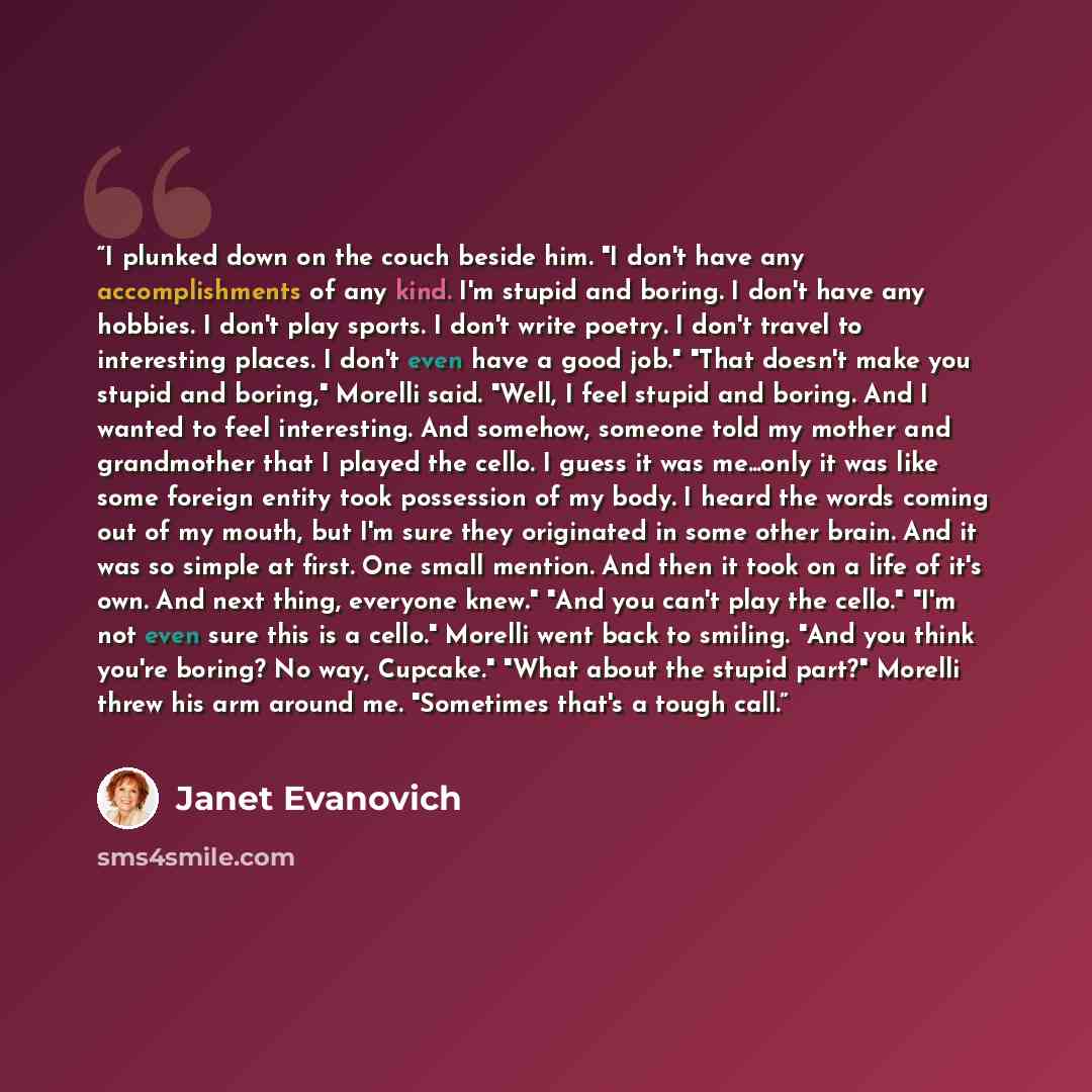 “I plunked down on the couch beside him. "I don't have any accomplishments of any kind. I'm stupid and boring. I don't have any hobbies. I don't play sports. I don't write poetry. I don't travel to interesting places. I don't even have a good job." "That doesn't make you stupid and boring," Morelli…” quote by Janet Evanovich
