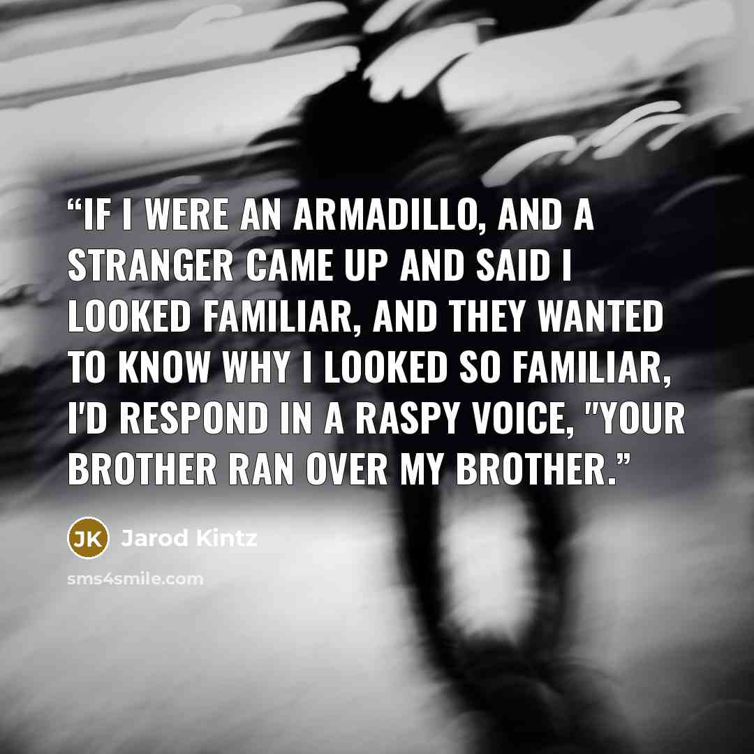 “If I were an armadillo, and a stranger came up and said I looked familiar, and they wanted to know why I looked so familiar, I'd respond in a raspy voice, "Your brother ran over my brother.” quote by Jarod Kintz