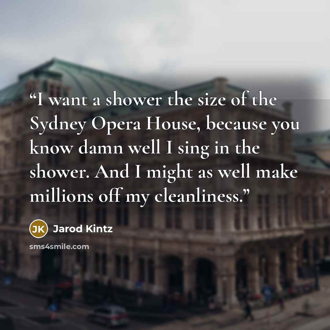 “I want a shower the size of the Sydney Opera House, because you know damn well I sing in the shower. And I might as well make millions off my cleanliness.” quote by Jarod Kintz