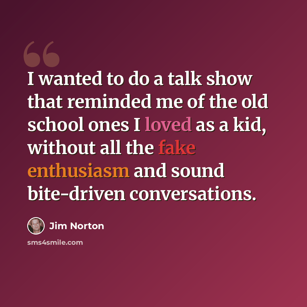 “I wanted to do a talk show that reminded me of the old school ones I loved as a kid, without all the fake enthusiasm and sound bite-driven conversations.” quote by Jim Norton