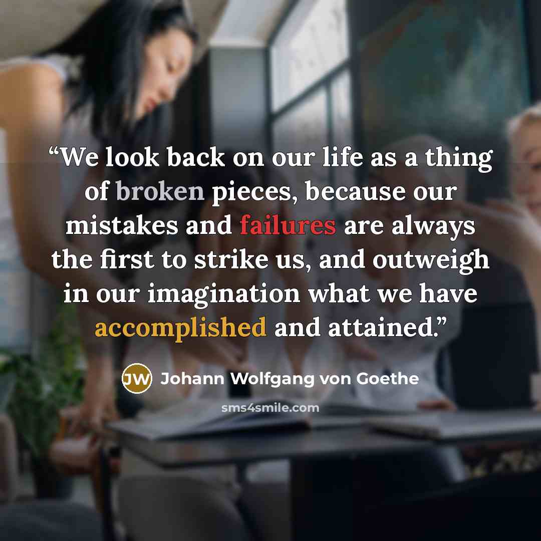 “We look back on our life as a thing of broken pieces, because our mistakes and failures are always the first to strike us, and outweigh in our imagination what we have accomplished and attained.” quote by Johann Wolfgang von Goethe