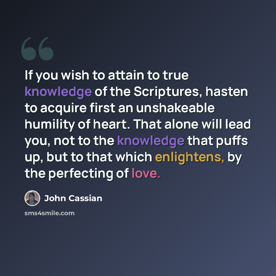 “If you wish to attain to true knowledge of the Scriptures, hasten to acquire first an unshakeable humility of heart. That alone will lead you, not to the knowledge that puffs up, but to that which enlightens, by the perfecting of love.” quote by John Cassian
