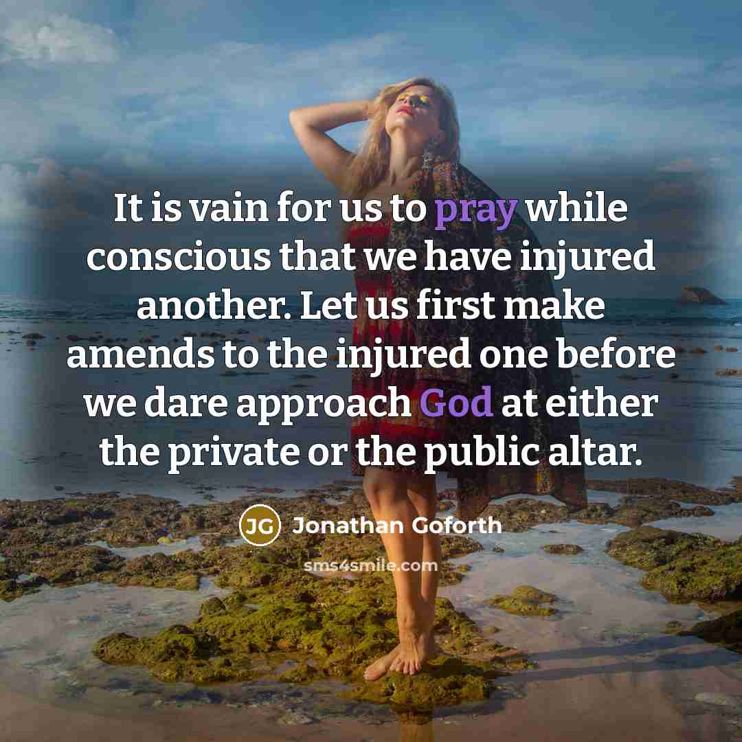 “It is vain for us to pray while conscious that we have injured another. Let us first make amends to the injured one before we dare approach God at either the private or the public altar.” quote by Jonathan Goforth