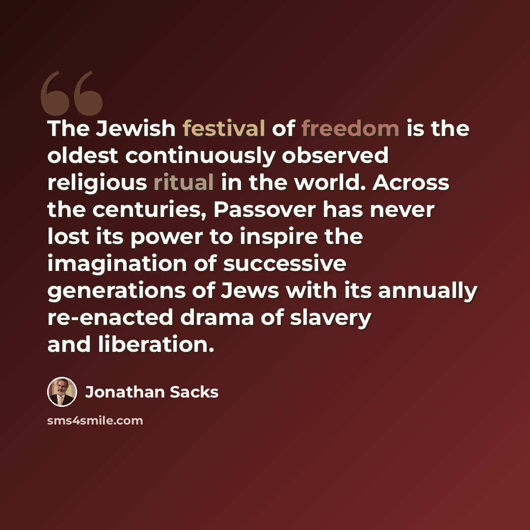 “The Jewish festival of freedom is the oldest continuously observed religious ritual in the world. Across the centuries, Passover has never lost its power to inspire the imagination of successive generations of Jews with its annually re-enacted drama of slavery and liberation.” quote by Jonathan Sacks