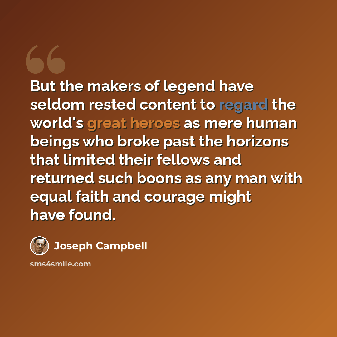 “But the makers of legend have seldom rested content to regard the world's great heroes as mere human beings who broke past the horizons that limited their fellows and returned such boons as any man with equal faith and courage might have found.” quote by Joseph Campbell