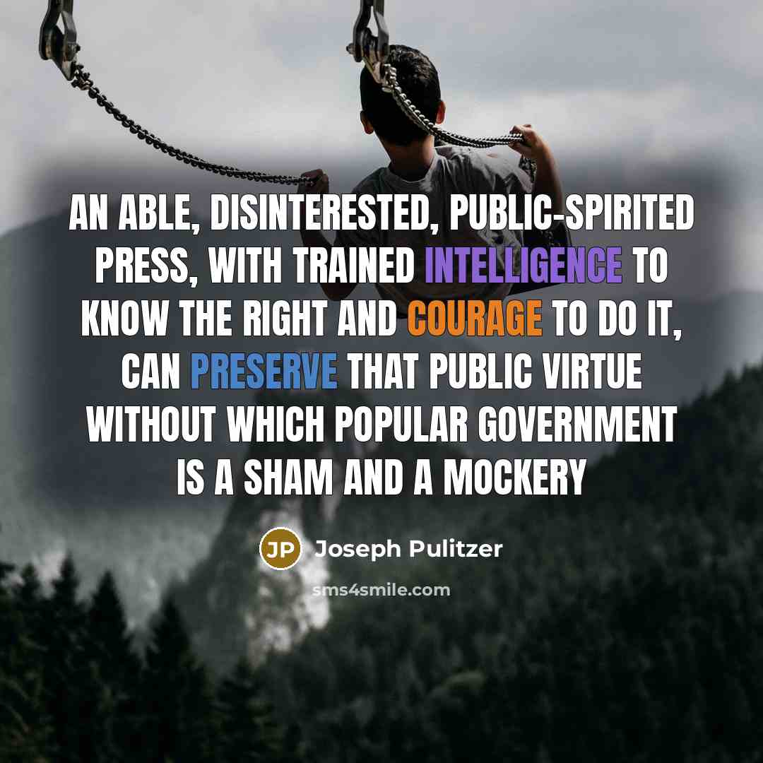 “An able, disinterested, public-spirited press, with trained intelligence to know the right and courage to do it, can preserve that public virtue without which popular government is a sham and a mockery” quote by Joseph Pulitzer
