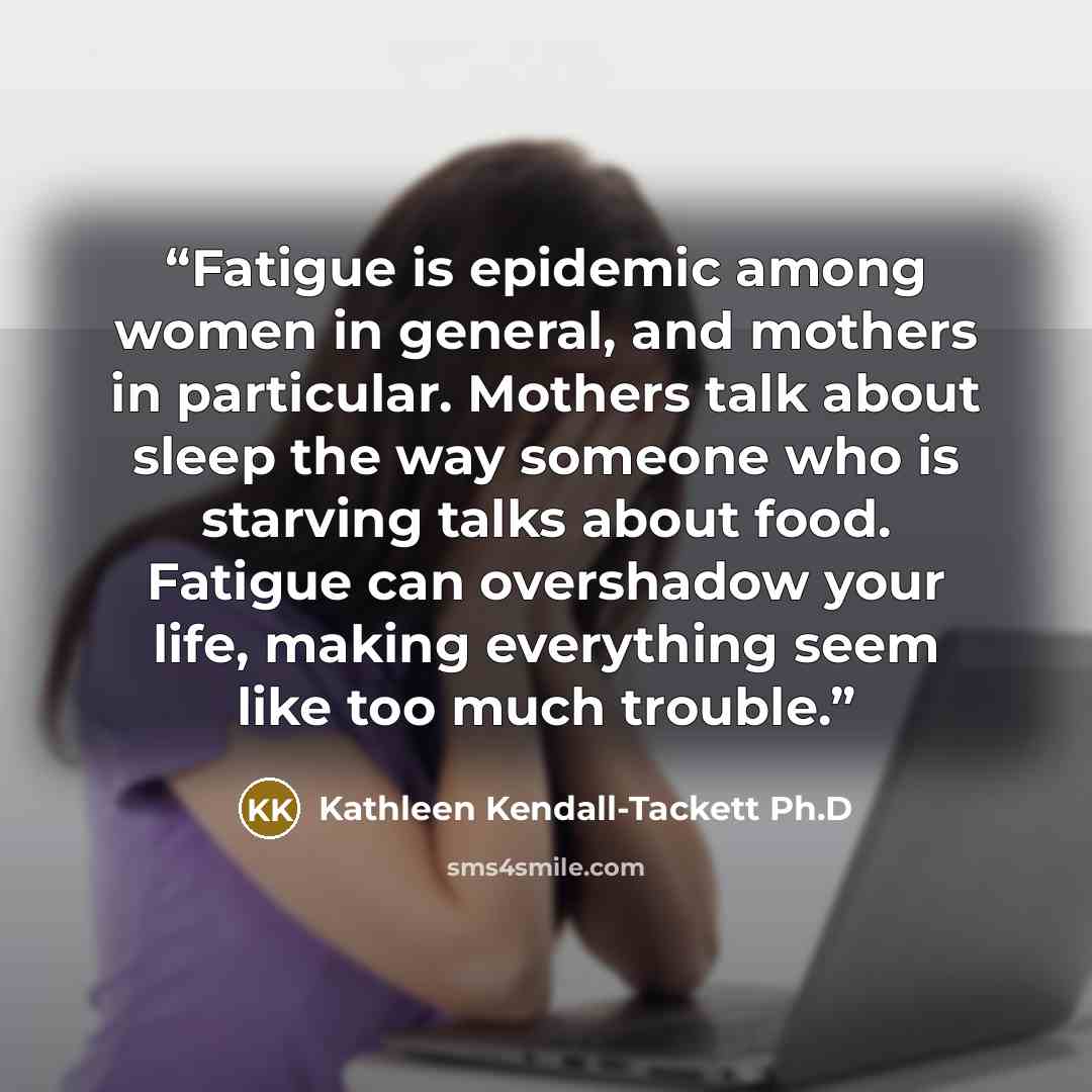 “Fatigue is epidemic among women in general, and mothers in particular. Mothers talk about sleep the way someone who is starving talks about food. Fatigue can overshadow your life, making everything seem like too much trouble.” quote by Kathleen Kendall-Tackett Ph.D