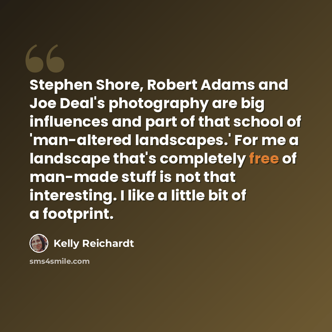 “Stephen Shore, Robert Adams and Joe Deal's photography are big influences and part of that school of 'man-altered landscapes.' For me a landscape that's completely free of man-made stuff is not that interesting. I like a little bit of a footprint.” quote by Kelly Reichardt